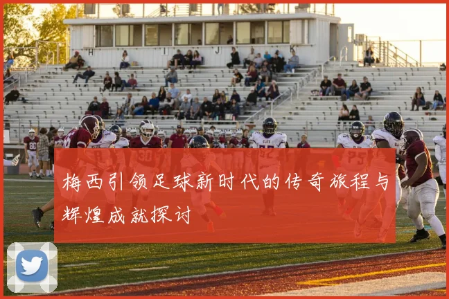 梅西引领足球新时代的传奇旅程与辉煌成就探讨