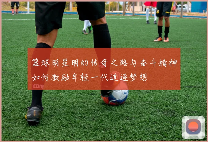 篮球明星明的传奇之路与奋斗精神如何激励年轻一代追逐梦想