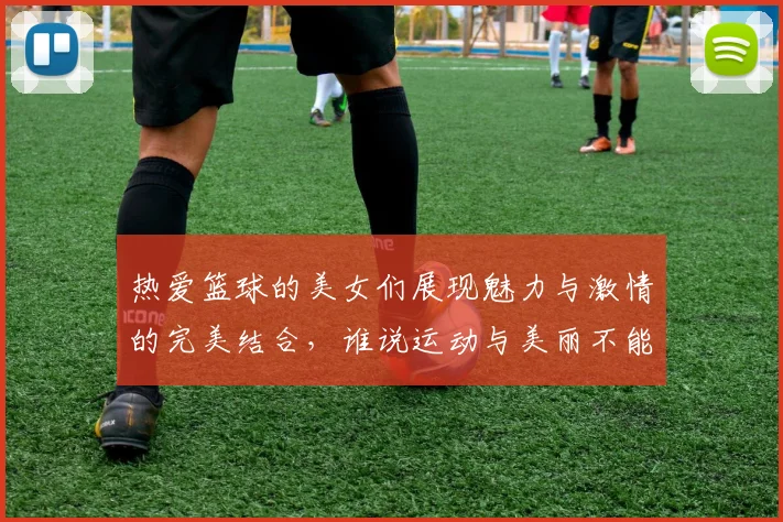热爱篮球的美女们展现魅力与激情的完美结合，谁说运动与美丽不能兼得