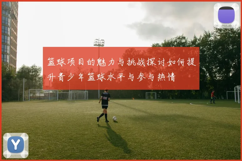 篮球项目的魅力与挑战探讨如何提升青少年篮球水平与参与热情