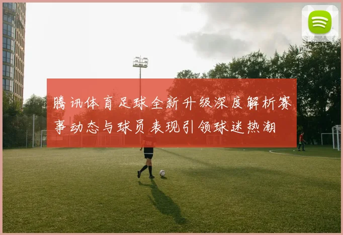 腾讯体育足球全新升级深度解析赛事动态与球员表现引领球迷热潮