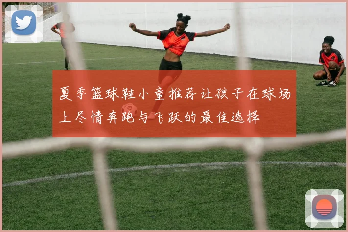 夏季篮球鞋小童推荐让孩子在球场上尽情奔跑与飞跃的最佳选择