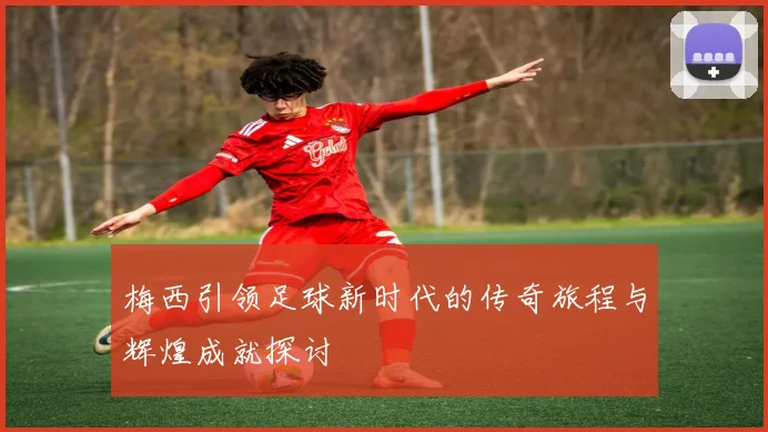 梅西引领足球新时代的传奇旅程与辉煌成就探讨