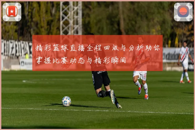 精彩篮球直播全程回放与分析助你掌握比赛动态与精彩瞬间