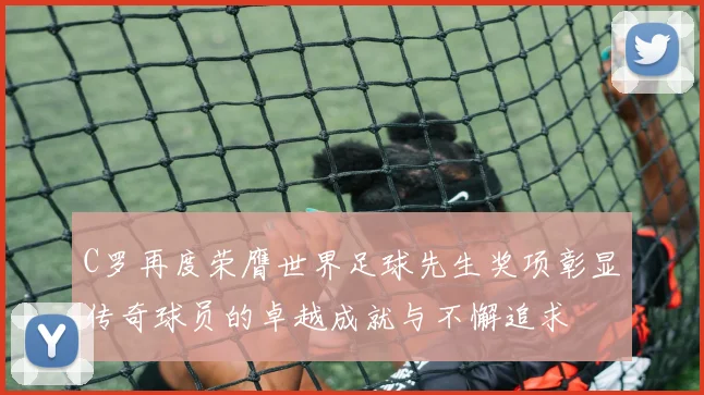 C罗再度荣膺世界足球先生奖项彰显传奇球员的卓越成就与不懈追求