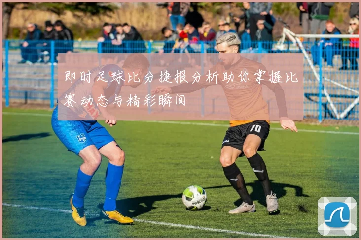即时足球比分捷报分析助你掌握比赛动态与精彩瞬间