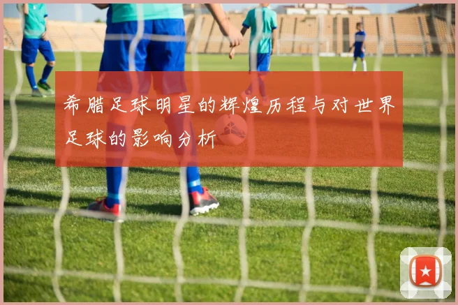 希腊足球明星的辉煌历程与对世界足球的影响分析